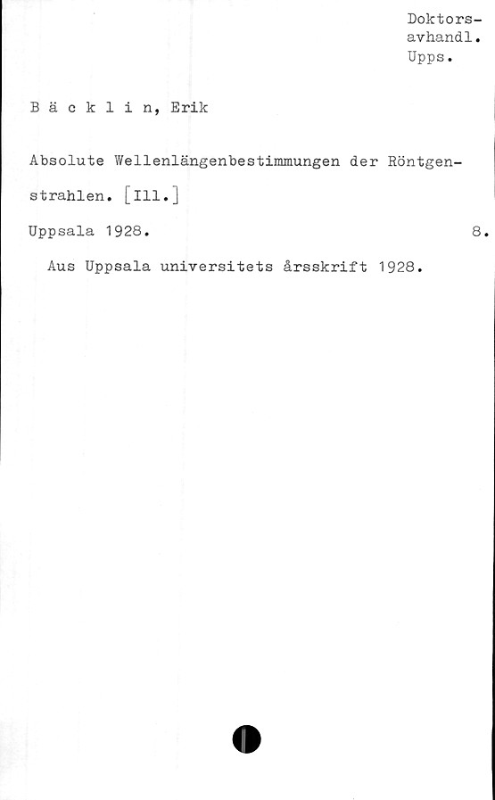  ﻿Doktors-
avhandl.
Upps.
Bäcklin, Erik
Absolute Wellenlängenbestimmungen der Röntgen-
strahlen. [ill.]
Uppsala 1928.	8.
Aus Uppsala universitets årsskrift 1928.
