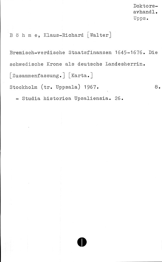  ﻿Doktors-
avhandl.
Upps.
Böhme, Klaus-Richard [balter]
Bremisch-verdische Staatsfinanzen 1645-1676. Die
schwedische Krone als deutsche Landesherrin.
[Zusammenfassung.] [Karta.]
Stockholm (tr. Uppsala) 1967.	8.
= Studia historica Upsaliensia. 26.