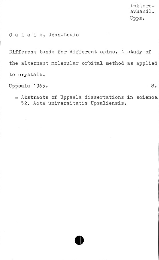  ﻿Doktors-
avhandl.
Upps.
Calais, Jean-Louis
Different bands for different spins. A study of
the alternant molecular orbital method as applied
to crystals.
Uppsala 1965.	8.
= Abstracts of Uppsala dissertations in Science,
52. Acta universitatis Upsaliensis.