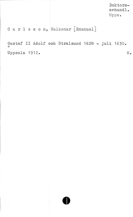  ﻿Doktors-
avhandl.
Upps.
Carlsson, Waldemar [EmanuelJ
Gustaf II Adolf ooh Stralsund 1628 - juli 1630.
Uppsala 1912
8