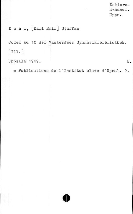  ﻿Doktors-
avhandl.
Upps.
Dahl, [Karl Emil] Staffan
Codex Ad 10 der Vasteråser Gymnasialbibliothek.
[111.]
Uppsala 1949.	8.
= Publications de 1'Institut slave d'Upsal. 2.