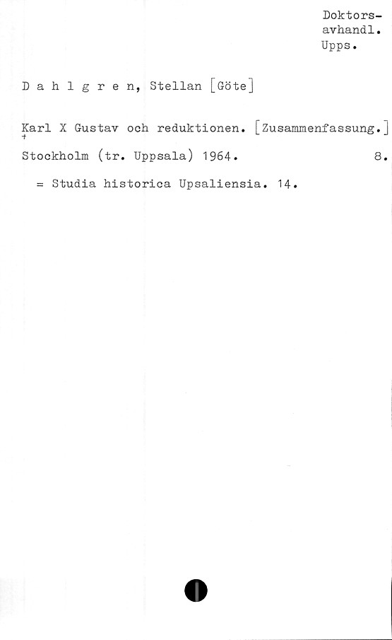  ﻿Doktors-
avhandl.
Upps.
Dahlgren, Stellan [Göte]
Karl X Gustav och reduktionen. [Zusanunenfassung.]
Stockholm (tr. Uppsala) 1964.	8.
= Studia historica Upsaliensia. 14.