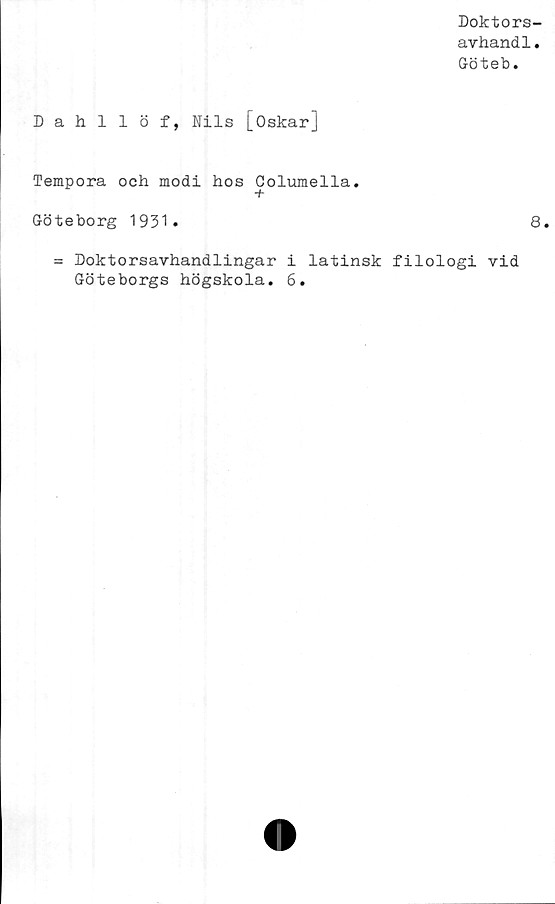  ﻿Doktors-
avhandl.
Göteb.
Dahllöf, Nils [Oskar]
Tempora och modi hos Columella.
Göteborg 1931.
= Doktorsavhandlingar i latinsk filologi vid
Göteborgs högskola. 6.
8