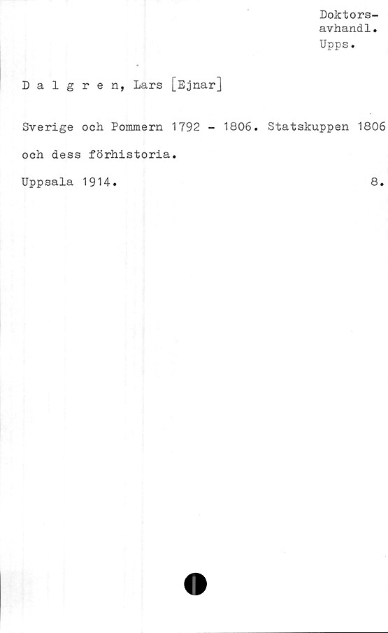  ﻿Doktors-
avhandl.
Upps.
Dalgren, Lars [EjnarJ
Sverige och Pommern 1792 - 1806. Statskuppen 1806
och dess förhistoria.
Uppsala 1914
8