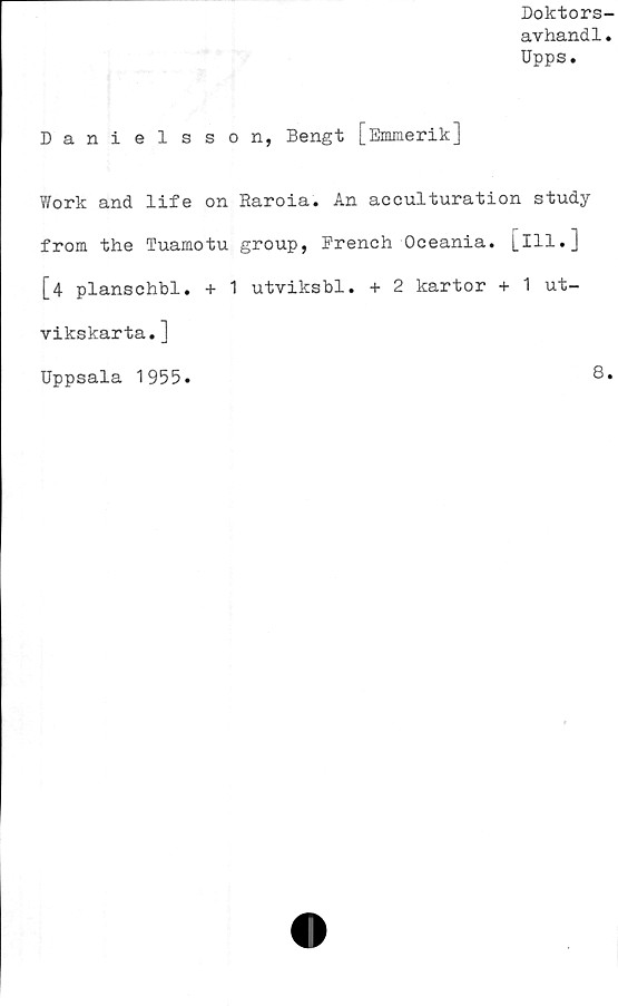  ﻿Doktors-
avhand1.
Upps.
Danielsson, Bengt [Emmerik]
Work and life on Raroia. An acculturation study
from the Tuamotu group, French Oceania. [ill.]
[4 planschbi. + 1 utviksbl. + 2 kartor + 1 ut-
vikskarta.]
Uppsala 1955.	8.