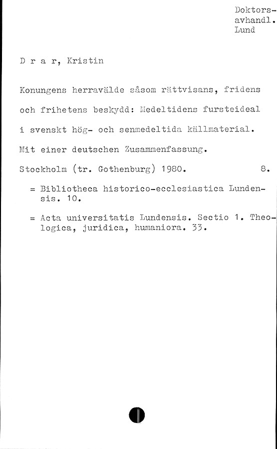 ﻿Doktors-
avhandl.
Lund
Drar, Kristin
Konungens herravälde såsom rättvisans, fridens
och frihetens beskydd: Medeltidens fursteideal
i svenskt hög- och senmedeltida källmaterial.
Mit einer deutschen Zusammenfassung.
Stockholm (tr. Gothenburg) 1980.	8.
= Bibliotheca historico-ecclesiastica Lunden-
sis. 10.
= Acta universitatis Lundensis. Sectio 1. Theo-
logica, juridica, humaniora. 33.