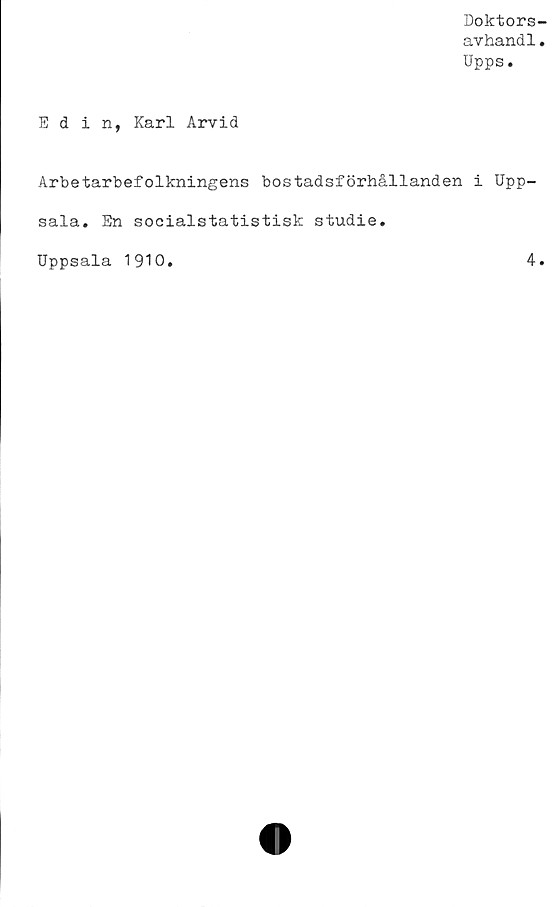  ﻿Doktors
avhandl
Upps.
Edin, Karl Arvid
Arbetarbefolkningens bostadsförhållanden i Upp-
sala. En soeialstatistisk studie.
Uppsala 1910
4