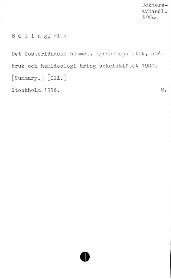  ﻿Doktors-
avhand1.
S K>cVj)\,
Edling, Nils
Det fosterländska hemmet. Egnahemspolitik, små-
bruk och hemideologi kring sekelskiftet 1900.
[Summary.] [ill.]
Stockholm 1996.	8.