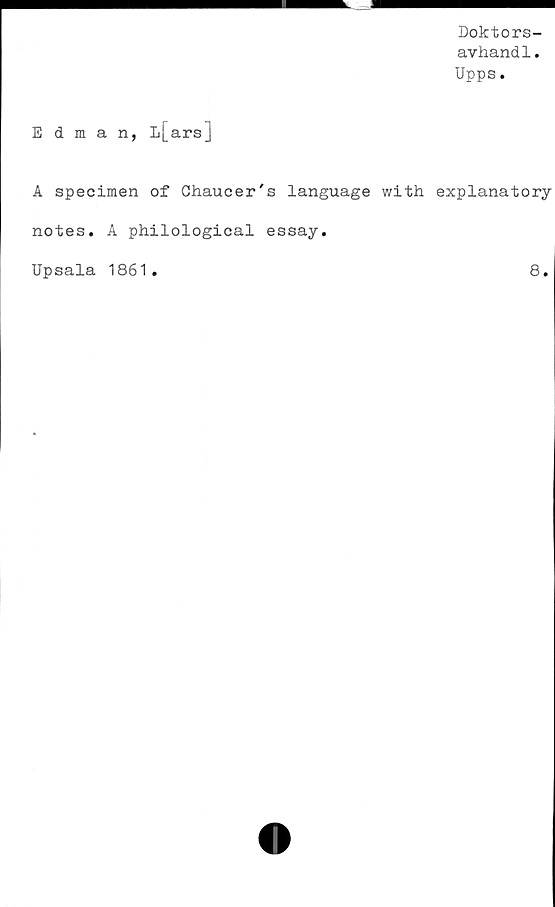  ﻿Doktors-
avhandl.
Upps.
Edman, L[arsj
A specimen of Ch.aucer's language with explanatory
notes. A philological essay.
Upsala 1861
8