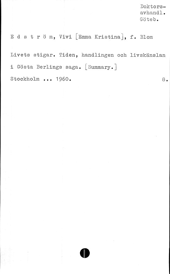  ﻿Doktors-
avhandl.
Göteb.
Edström, Vivi [Emma Kristina], f. Blom
Livets stigar. Tiden, handlingen och livskänslan
i Gösta Berlings saga. [Summary.]
Stockholm
1960
8