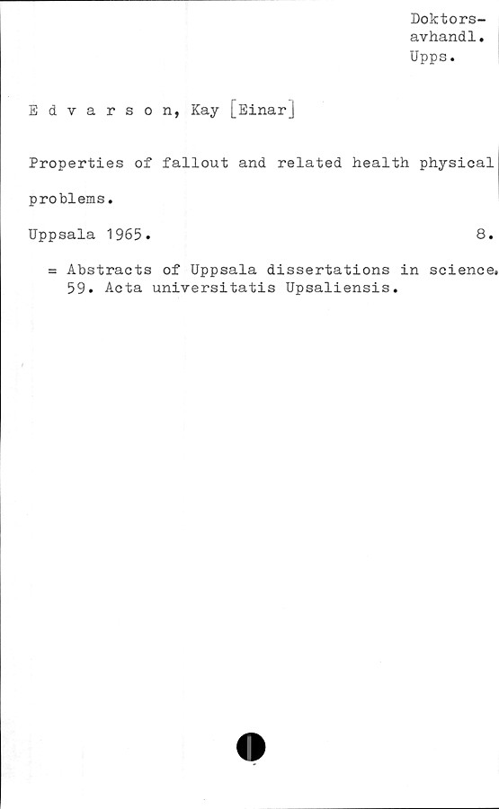  ﻿Doktors-
avhandl.
Upps.
Edvarson, Kay [EinarJ
Properties of fallout and related health physical
problems.
Uppsala 1965.	8.
= Abstracts of Uppsala dissertations in Science.
59. Acta universitatis Upsaliensis.