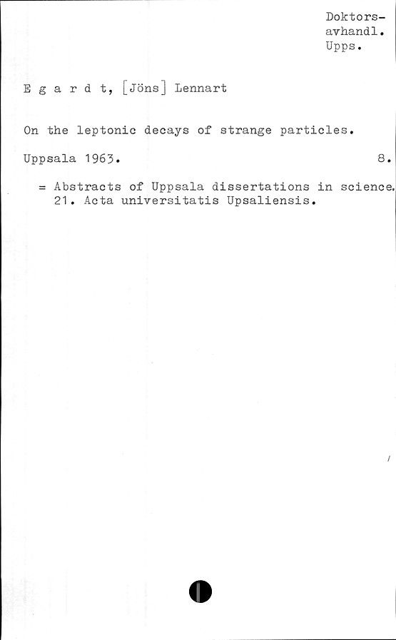  ﻿Doktors-
avhandl.
Upps.
Egardt, [jöns] Lennart
On the leptonie decays of stränge particles.
Uppsala 1963»	8.
= Abstracts of Uppsala dissertations in Science.
21. Acta universitatis Upsaliensis.