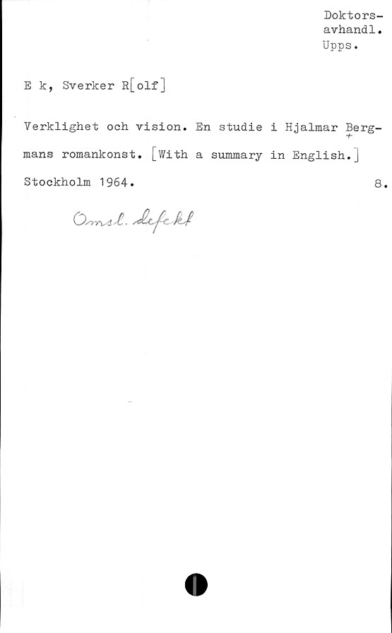  ﻿Doktors-
avhand1.
Upps.
E k, Sverker R[olf]
Verklighet och vision. En studie i Hjalmar Berg-
mans romankonst, [with a summary in English.j
Stockholm 1964.
8