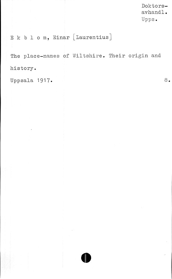  ﻿Doktors-
avhandl.
Upps.
Ek bl om, Einar [Laurentius]
The place-names of Wiltshire. Their origin and
history.
Uppsala 1917
8