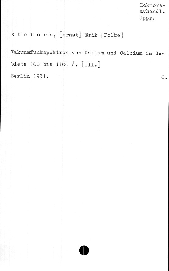  ﻿Doktors-
avhandl.
Upps.
Ekefors, [Ernst] Erik [Folke]
Vakuumfunkspektren von Kalium und Calcium im Ge-
biete 100 bis 1100 Å. [ill.]
Berlin
1931
8
