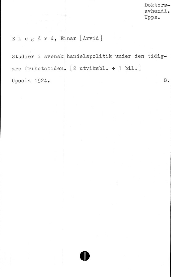  ﻿Doktors-
avhand1.
Upps.
Ekegård, Einar [Arvid]
Studier i svensk handelspolitik under den tidig-
are frihetstiden. \_2 utviksbl. + 1 bil.]
Upsala 1924
8