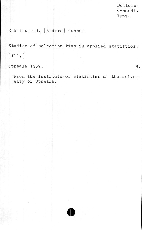  ﻿Doktors-
avhandl.
Upps.
Eklund, [Anders] Gunnar
Studies of selection bias in applied statistics.
[ill.]
Uppsala 1959.	8.
From the Institute of statistics at the univer-
sity of Uppsala.