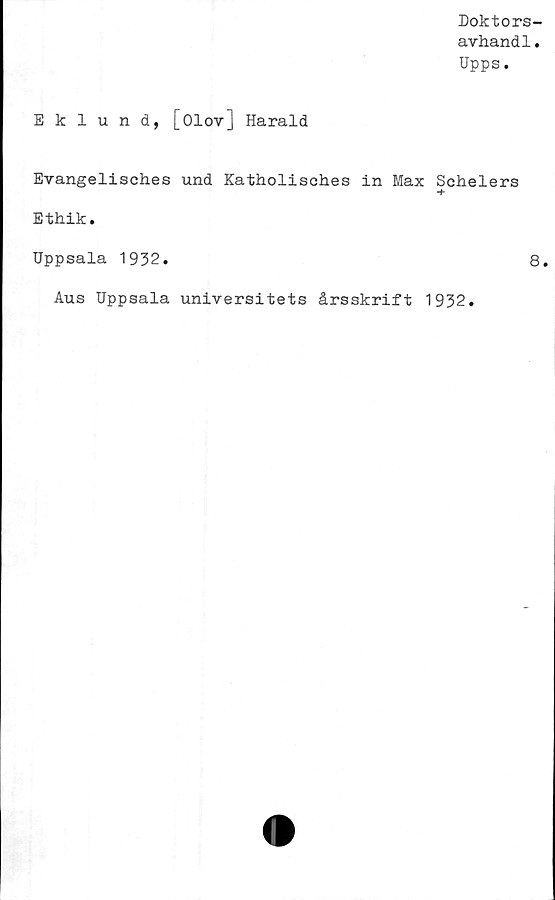  ﻿Doktors-
avhandl.
Upps.
Eklund, [Olov] Harald
Evangelisches und Katholisches in Max Schelers
Ethik.
Uppsala 1932.	8.
Aus Uppsala universitets årsskrift 1932.