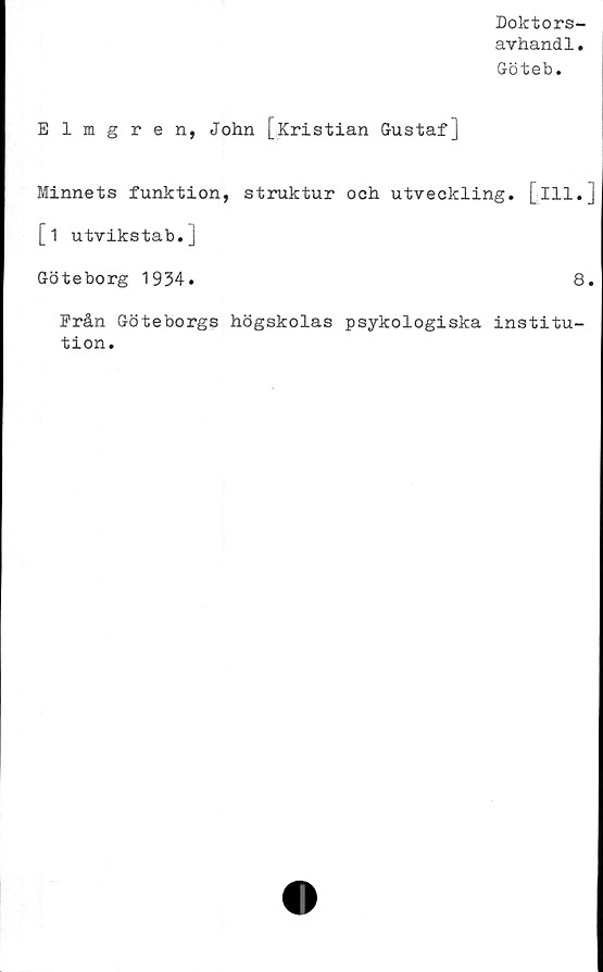  ﻿Doktors-
avhandl.
Göteb.
Elmgren, John [Kristian Gustaf]
Minnets funktion, struktur och utveckling, [ill.
[i utvikstab.]
Göteborg 1934.	8
Från Göteborgs högskolas psykologiska institu-
tion.