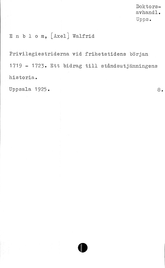  ﻿Doktors-
avhand1.
Upps.
Enblom, [Axel] Walfrid
Privilegiestriderna vid frihetstidens början
1719 - 1723. Ett bidrag till ståndsutjämningens
historia.
Uppsala 1925
8
