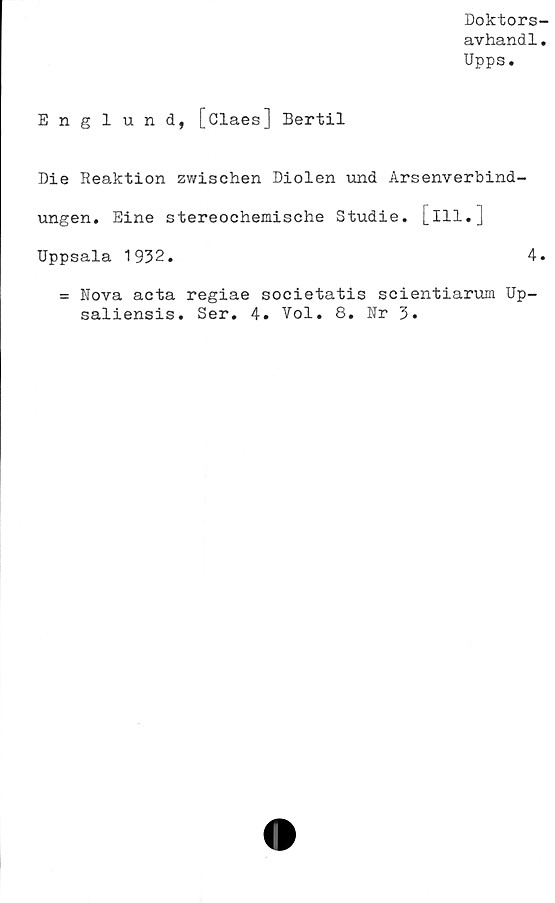  ﻿Doktors
avhand1
Upps.
Englund, [Claes] Bertil
Die Reaktion zwischen Diolen und Arsenverbind-
ungen. Eine stereochemische Studie. [ill.J
Uppsala 1932.	4
= Nova acta regiae societatis scientiarum Up-
saliensis. Ser. 4. Vol. 8. Nr 3.
