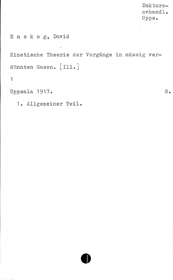  ﻿Doktors-
avhandl.
Upps.
Enskog, David
Kinetische Theorie der Vorgänge in mässig ver-
dunnten Gasen, [ill.]
1
Uppsala 1917.	8.
1. Allgemeiner Teil