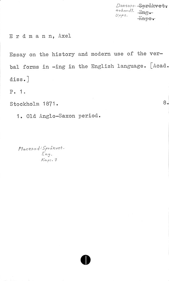  ﻿Dox-toht'
o vAano^/.
Uf>f>s.
SprÅkv-e-t-s
■Eng.
Eapa t
Erdmann, Axel
Essay on the history and modern use of the ver-
bal forms in -ing in the English language. [Acad.
diss. ]
P. 1 .
Stockholm 1871.	8.
1. Old Anglo-Saxon period.
Woceba J■
£ng.