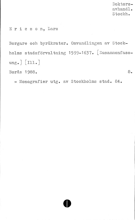  ﻿Doktors-
avhand1.
Stockh.
Ericson, Lars
Borgare och byråkrater. Omvandlingen av Stock-
holms stadsförvaltning 1599-1637. [Susammenfass-
ung.] [ill.]
Borås 1988.	8.
= Monografier utg. av Stockholms stad. 84.