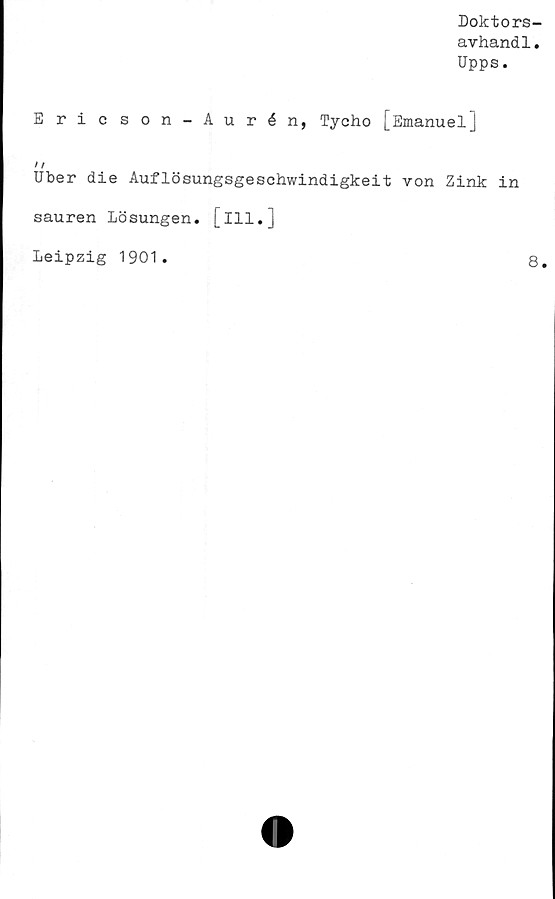  ﻿Doktors-
avhandl.
Upps.
E ric son-Aurén, Tycho [Emanuel]
t f
Uber die Auflösungsgeschwindigkeit von Zink in
sauren Lösungen, [ill.]
Leipzig 1901
8