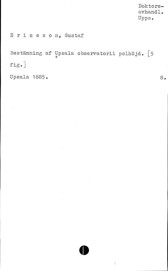  ﻿Doktors-
avhandl.
Upps.
Ericsson, Gustaf
Bestämning af Upsala observatorii polhöjd. [5
fig*]
Upsala 1885.	8.
t