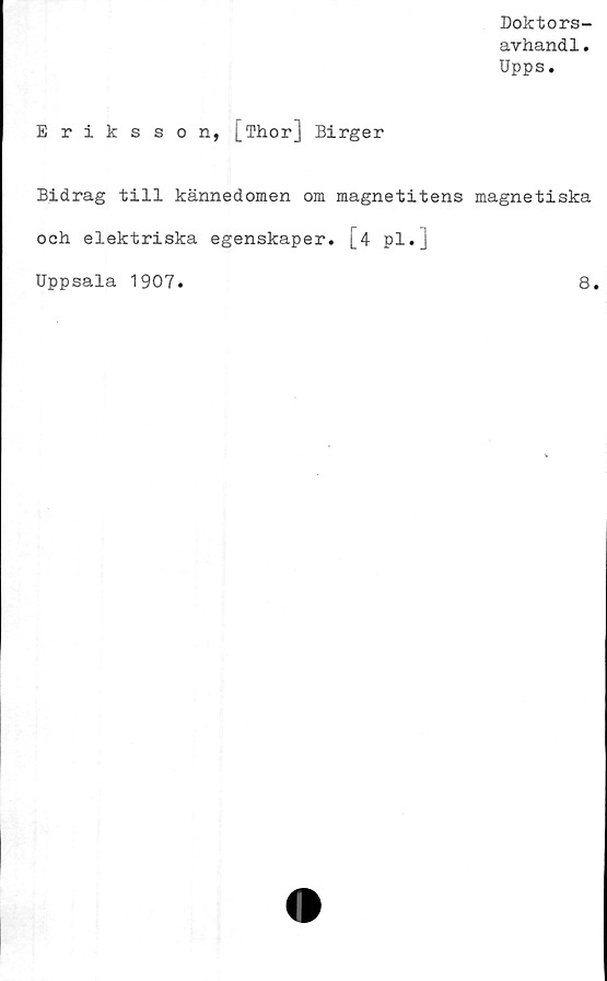  ﻿Doktors-
avhandl.
Upps.
Eriksson, [Thor] Birger
Bidrag till kännedomen om magnetitens magnetiska
och elektriska egenskaper. [4 pl.]
Uppsala 1907
8