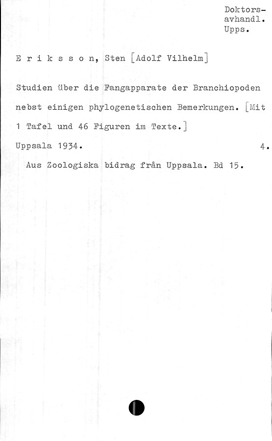  ﻿Doktors-
avhandl.
Upps.
Eriksson, Sten [Adolf Vilhelm]
Studien uber die Fangapparate der Branchiopoden
nebst einigen phylogenetisohen Bemerkungen. [Mit
1 Tafel und 46 Figuren im Texte.]
Uppsala 1934.	4.
Aus Zoologiska bidrag från Uppsala. Bd 15.