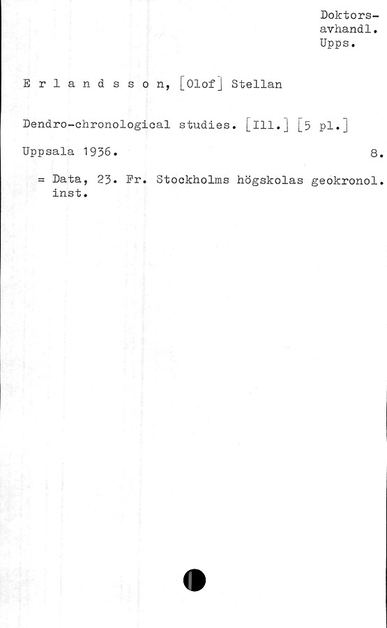  ﻿Doktors-
avhandl.
Upps.
Erlandsson, [Olof] Stellan
Dendro-ehronological studies. [Ill.j [5 pl.j
Uppsala 1936.	8
= Data, 23* Er. Stockholms högskolas geokronol
inst.