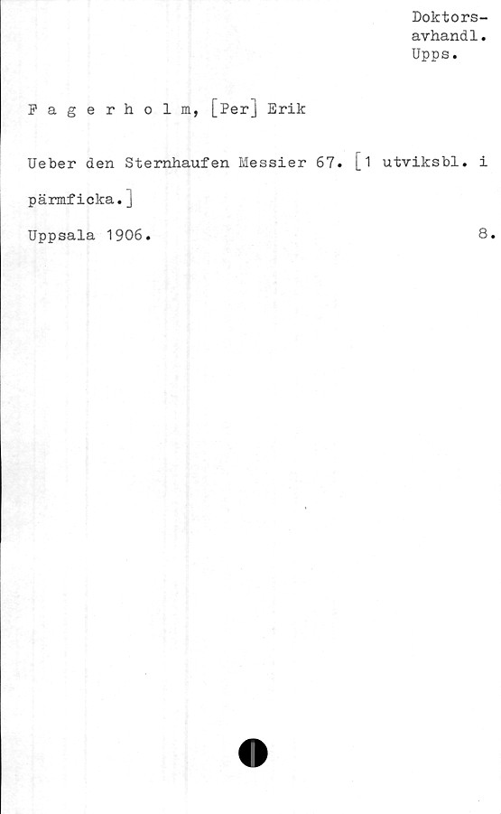  ﻿Doktors-
avhandl.
Upps.
Fagerholm, [Per] Erik
Ueber den Sternhaufen Hessier 67.
pärmficka.j
Uppsala 1906.
1 utviksbl. i
8.