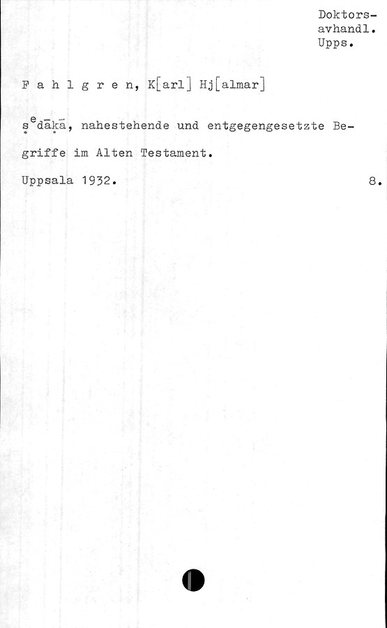  ﻿Doktors-
avhandl.
Upps.
Fahlgren, K[arl] Hj[almar]
6 — —
s daka, nahestehende und entgegengesetzte Be-
griffe im Alten Testament.
Uppsala 1932
8