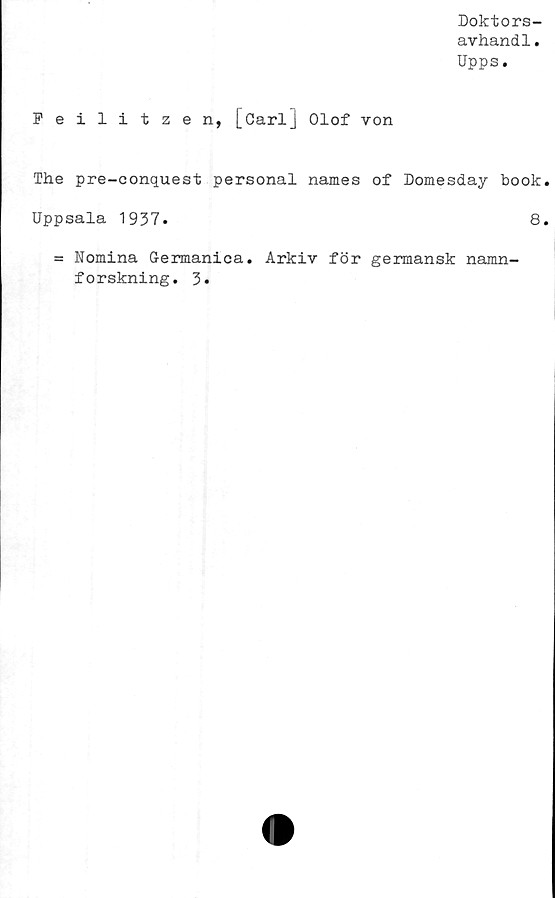  ﻿Doktors-
avhandl.
Upps.
Feilitzen, [CarlJ Olof von
The pre-conquest personal names of Domesday book
Uppsala 1937.
= Nomina Germanica. Arkiv för germansk namn-
forskning. 3.
8