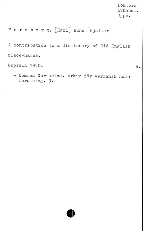  ﻿Doktors-
avhandl.
Upps.
Forsberg, [Karl] Rune [Hjalmar]
A contribution to a dictionary of Old English
place-names.
Uppsala 1950.
= Nomina Germanica. Arkiv för germansk namn-
forskning. 9.
8