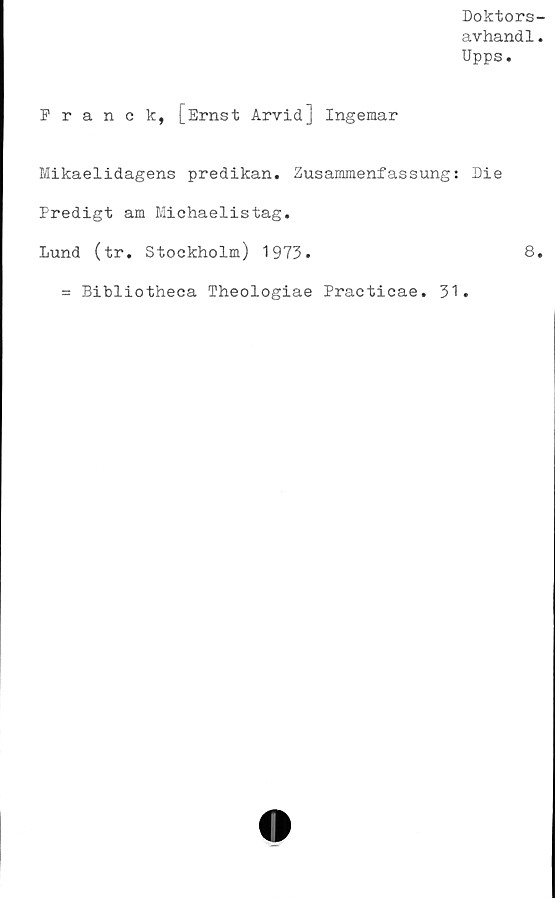  ﻿Doktors-
avhandl.
Upps.
Franck, [Ernst Arvid] Ingemar
Mikaelidagens predikan. Zusammenfassung: Die
Predigt am Michaelistag.
Lund (tr. Stockholm) 1973.	8.
= Bibliotheca Theologiae Practicae. 31.