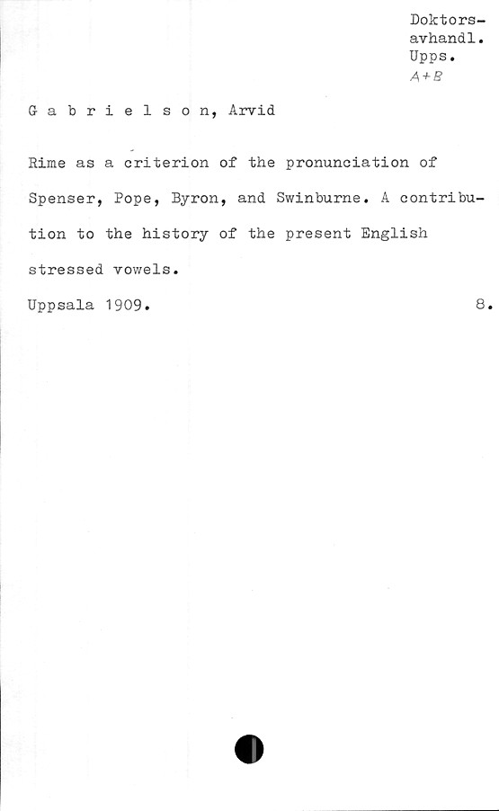  ﻿Doktors-
avhandl.
Upps.
A + B
G-abrielson, Arvid
Hime as a criterion of the pronuneiation of
Spenser, Pope, Byron, and Swinburne. A eontribu-
tion to the history of the present English
stressed vowels.
Uppsala 1909
8
