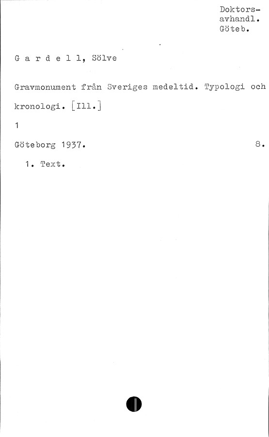  ﻿Doktors-
avhandl.
Göteb.
Gardell, Solve
Gravmonument från Sveriges medeltid. Typologi och
kronologi, [ill.]
1
Göteborg 1937.	8.
1. Text.