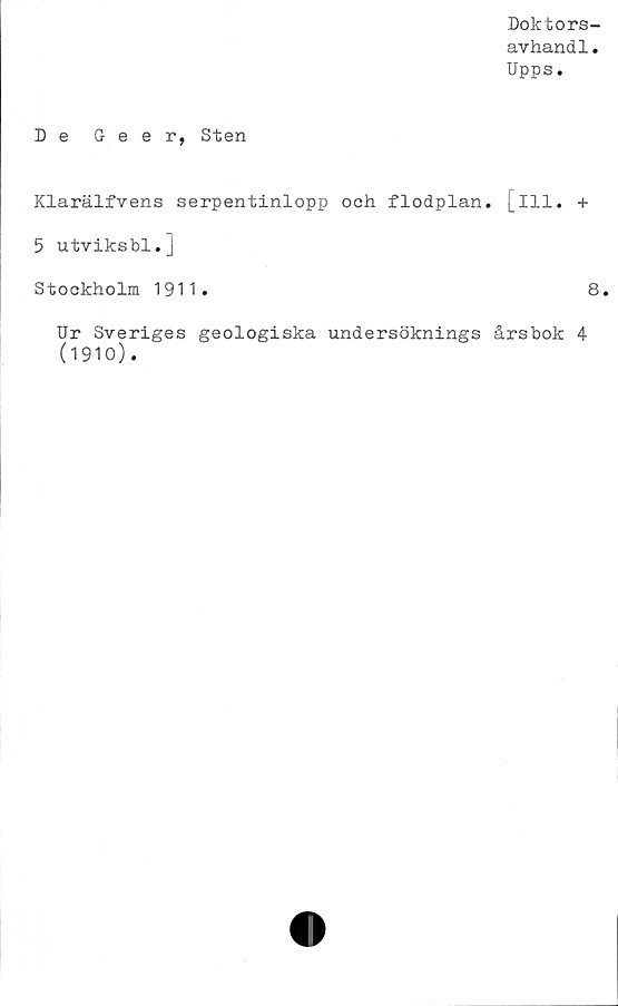  ﻿Doktors-
avhandl.
Upps.
De Geer, Sten
Klarälfvens serpentinlopp och flodplan. [ill. +
5 utviksbl.]
Stockholm 1911.	8.
Ur Sveriges geologiska undersöknings årsbok 4
(1910).