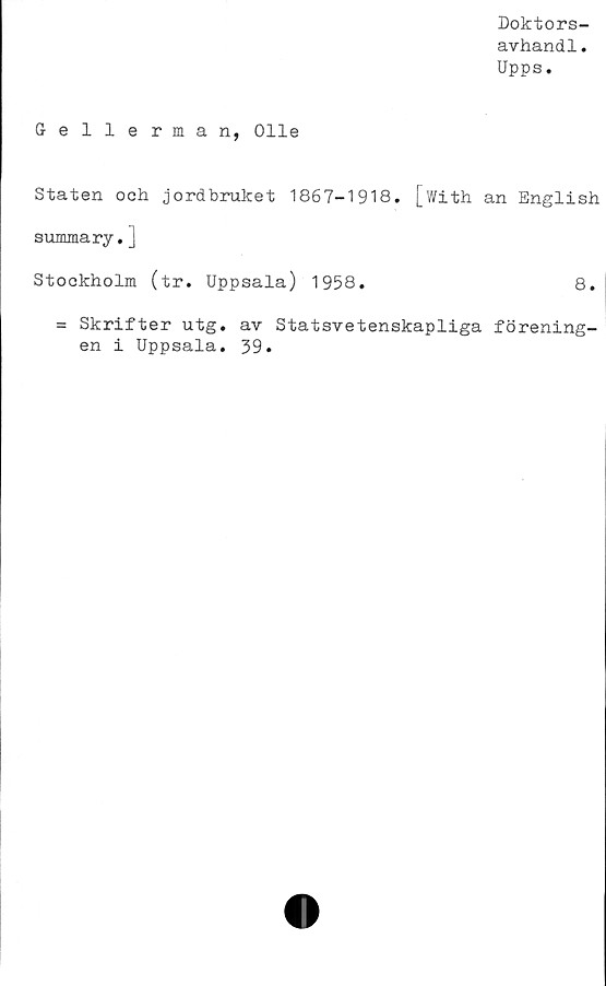  ﻿Doktors-
avhandl.
Upps.
Gellerman, Olle
Staten och jordbruket 1867-1918. [with an English
summary.]
Stockholm (tr. Uppsala) 1958.	8.
= Skrifter utg. av Statsvetenskapliga förening-
en i Uppsala. 39.