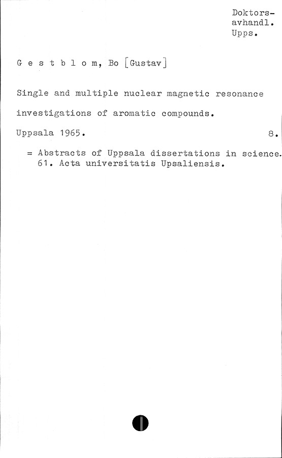  ﻿Doktors-
avhand1.
Upps.
Gestblom, Bo [Gustav]
Single and multiple nuclear magnetic resonance
investigations of aromatic compounds.
Uppsala 1965.	8.
= Abstracts of Uppsala dissertations in Science,
61. Aota universitatis Upsaliensis.