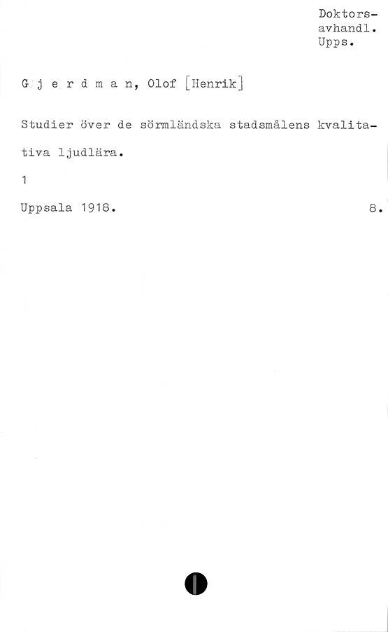  ﻿Doktors-
avhandl.
Upps.
G j erdman, Olof [Henrik]
Studier över de sörmländska stadsmålens kvalita-
tiva ljudlära.
1
Uppsala 1918
8
