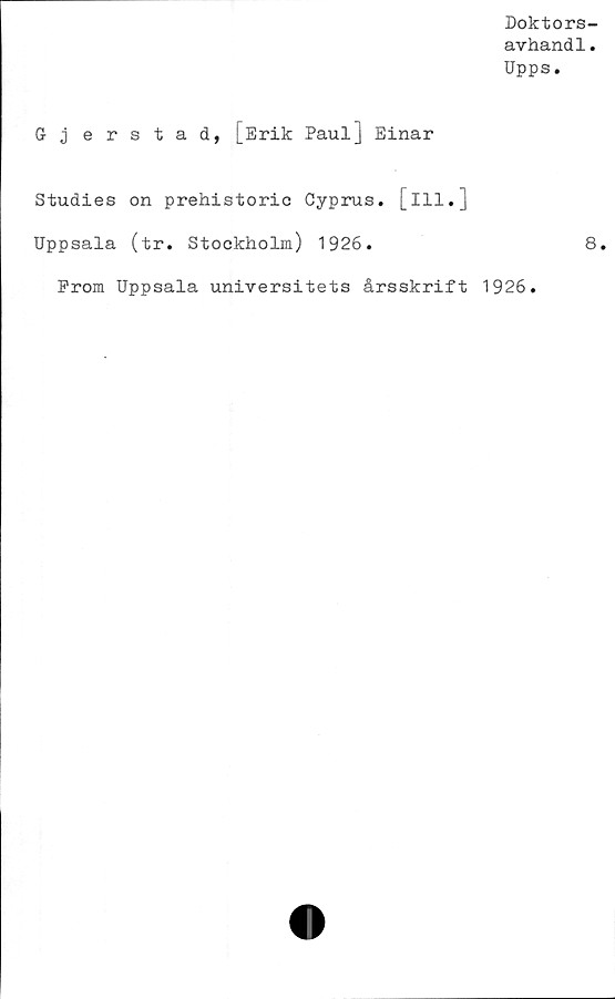 ﻿Doktors-
avhand1.
Upps.
5 j erstad, [Erik Paul] Einar
Studies on prehistoric Cyprus. [ill.]
Uppsala (tr. Stockholm) 1926.	8.
Prom Uppsala universitets årsskrift 1926.