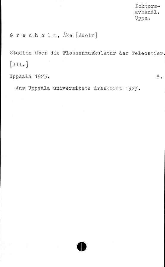  ﻿Doktors-
avhandl.
Upps.
Grenholm, Åke [Adolf]
Studien tiber die Flossenmuskulatur der Teleostier
[ill.]
Uppsala 1923*	8.
Aus Uppsala universitets årsskrift 1923.