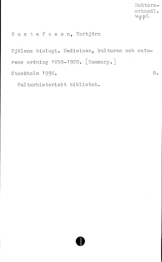  ﻿Doktors-
avhand1.
Gustafsson, Torbjörn
Själens biologi. Medicinen, kulturen och natu-
rens ordning 1850-1920. [Summary.]
Stockholm 1996.	8.
Kulturhistoriskt bibliotek