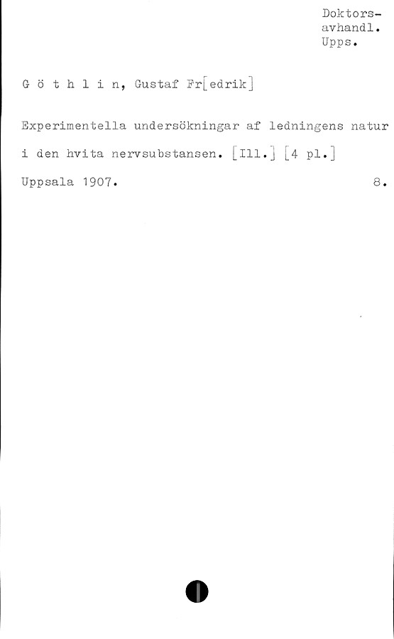  ﻿Doktors-
avhandl.
Upps.
G- ö thlin, Gustaf Fr[edrik]
Experimentella undersökningar af ledningens natur
i den hvita nervsubstansen, [ill.] j_4 pl.j
Uppsala 1907.	8.