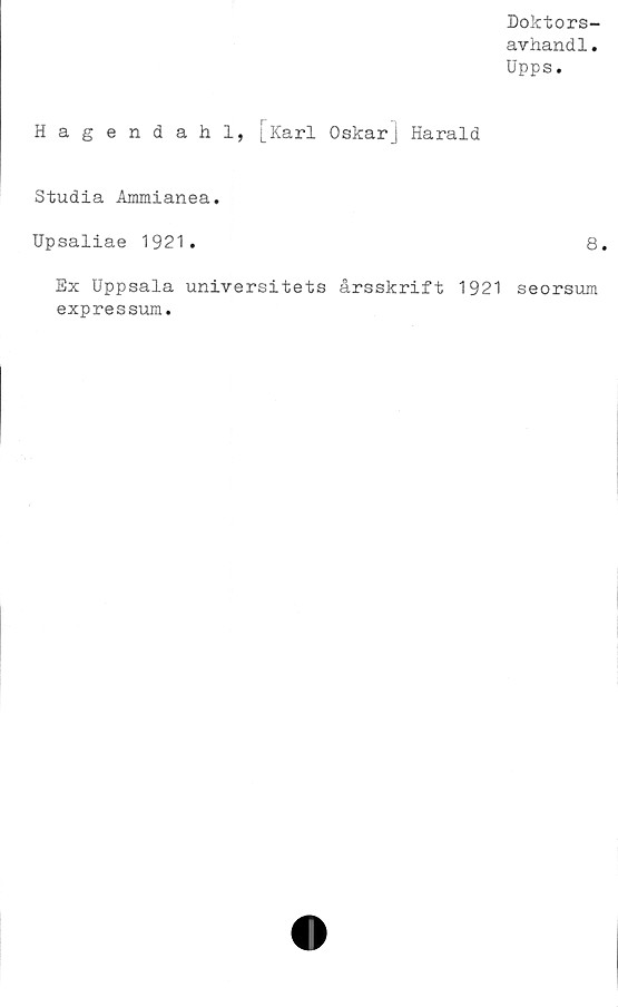  ﻿Doktors-
avhandl.
Upps.
Hagendahl, [Karl Oskar] Harald
Studia Ammianea.
Upsaliae 1921.	8.
Ex Uppsala universitets årsskrift 1921 seorsum
expressum.