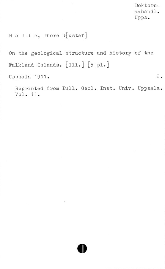  ﻿Doktors-
avhandl.
Upps.
Halle, Thore Gr[ustaf]
On the geological structure and history of the
Falkland Islands, [ill.] [5 pl.]
Uppsala 1911.	8
Reprinted from Bull. Geol. Inst. Univ. Uppsala
Vol. 11.